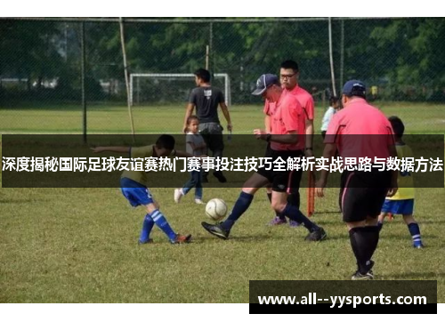 深度揭秘国际足球友谊赛热门赛事投注技巧全解析实战思路与数据方法 深度揭秘国际足球友谊赛热门赛事投注技巧全解析实战思路与数据方法