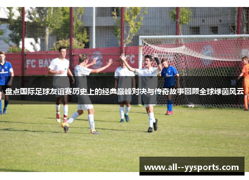 盘点国际足球友谊赛历史上的经典巅峰对决与传奇故事回顾全球绿茵风云